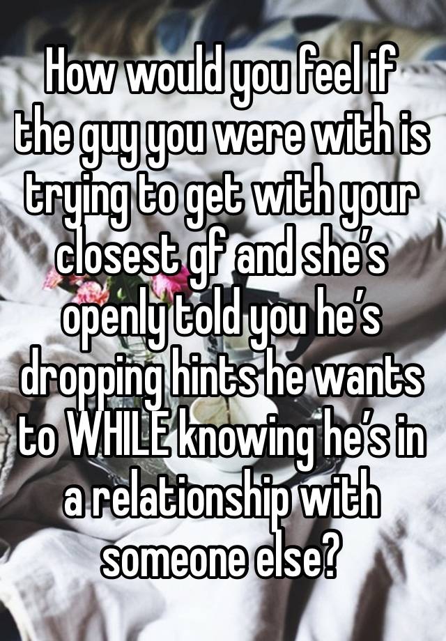 How would you feel if the guy you were with is trying to get with your closest gf and she’s openly told you he’s dropping hints he wants to WHILE knowing he’s in a relationship with someone else?