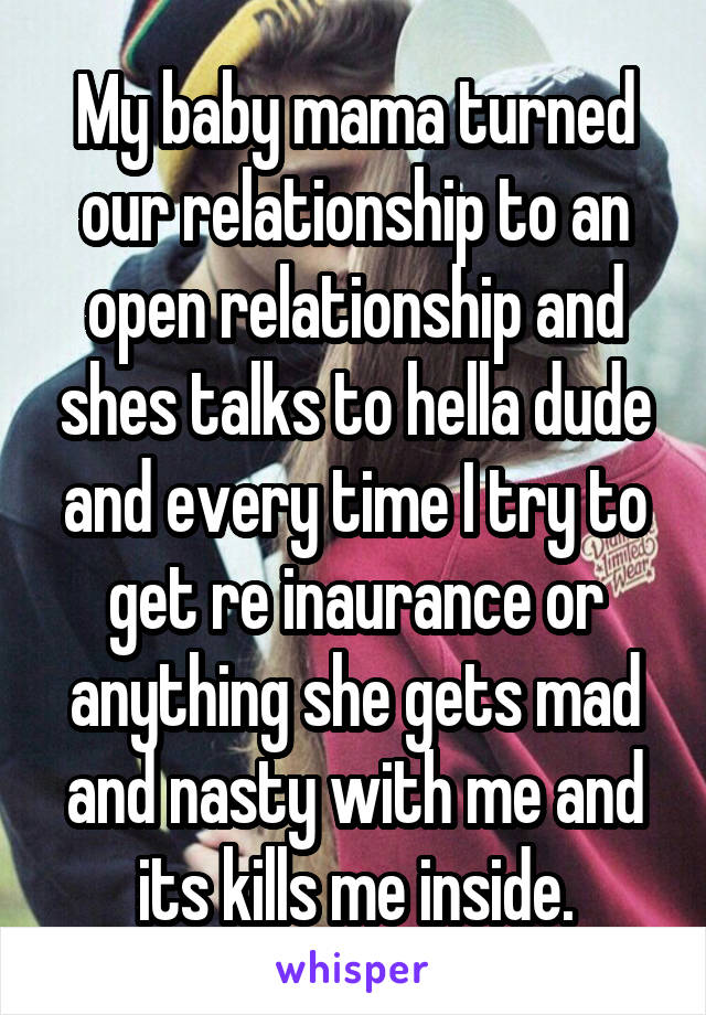 My baby mama turned our relationship to an open relationship and shes talks to hella dude and every time I try to get re inaurance or anything she gets mad and nasty with me and its kills me inside.