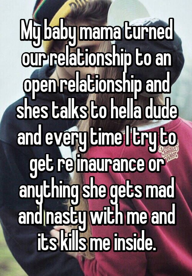 My baby mama turned our relationship to an open relationship and shes talks to hella dude and every time I try to get re inaurance or anything she gets mad and nasty with me and its kills me inside.