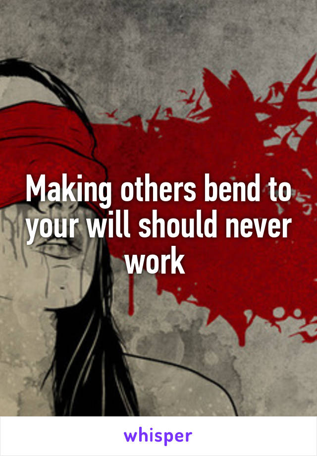 Making others bend to your will should never work 