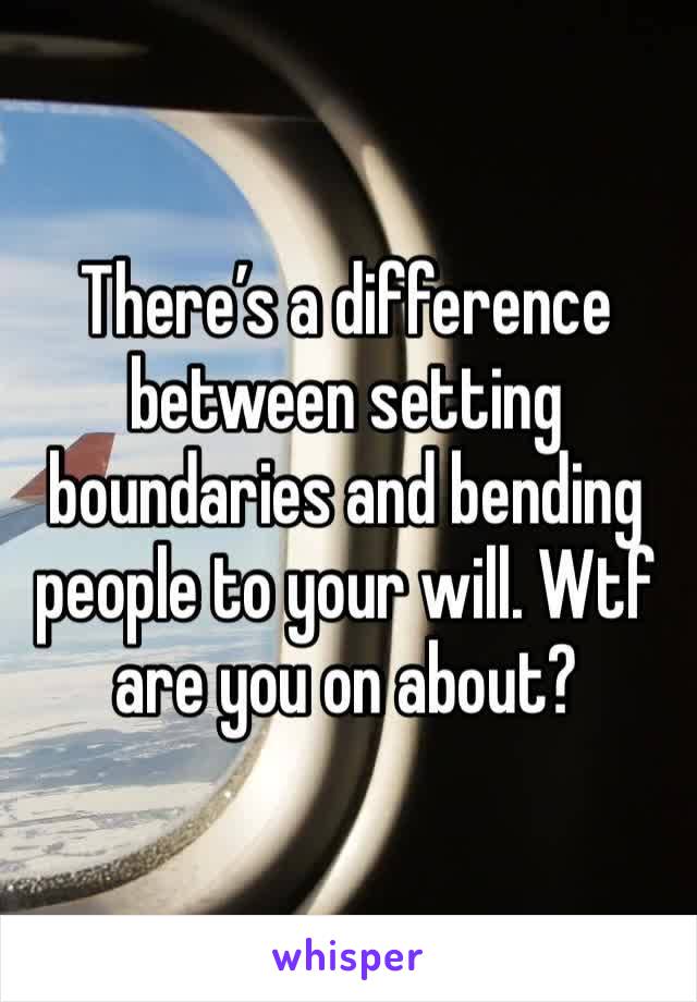 There’s a difference between setting boundaries and bending people to your will. Wtf are you on about?