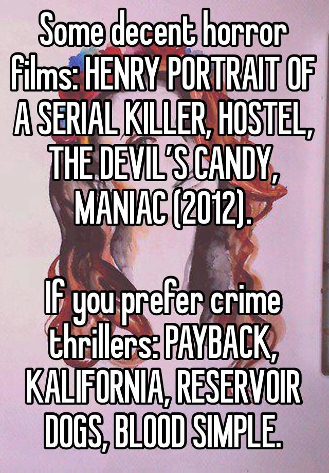 Some decent horror films: HENRY PORTRAIT OF A SERIAL KILLER, HOSTEL, THE DEVIL’S CANDY, MANIAC (2012). 

If you prefer crime thrillers: PAYBACK, KALIFORNIA, RESERVOIR DOGS, BLOOD SIMPLE. 