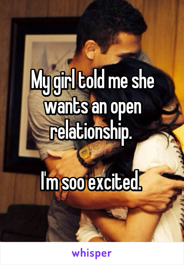 My girl told me she wants an open relationship. 

I'm soo excited. 