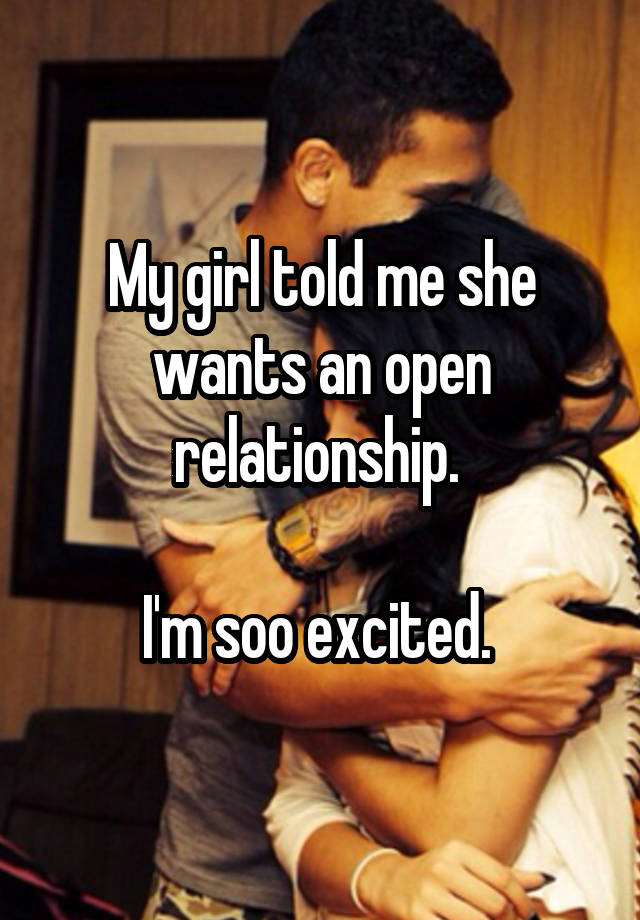 My girl told me she wants an open relationship. 

I'm soo excited. 