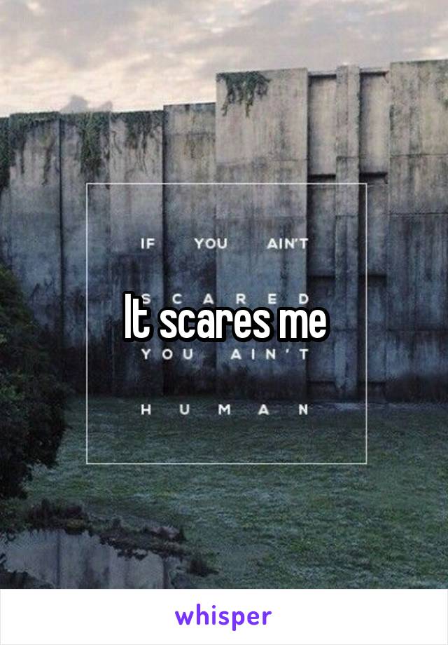 It scares me