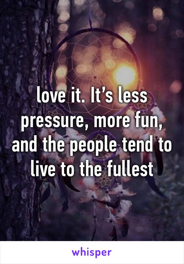 love it. It’s less pressure, more fun, and the people tend to live to the fullest 