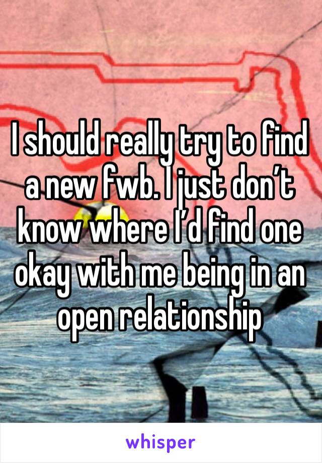 I should really try to find a new fwb. I just don’t know where I’d find one okay with me being in an open relationship