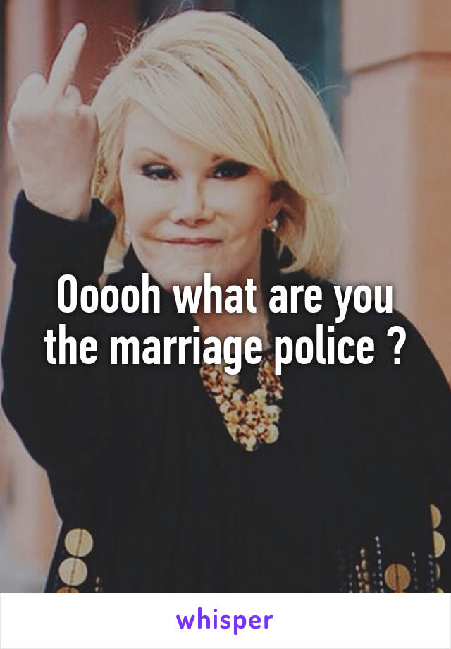 Ooooh what are you the marriage police ?