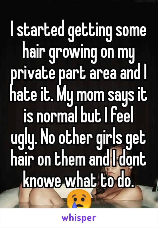 I started getting some hair growing on my private part area and I hate it. My mom says it is normal but I feel ugly. No other girls get hair on them and I dont knowe what to do. 😢