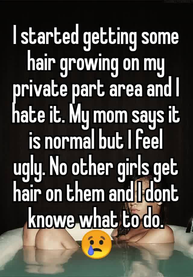 I started getting some hair growing on my private part area and I hate it. My mom says it is normal but I feel ugly. No other girls get hair on them and I dont knowe what to do. 😢