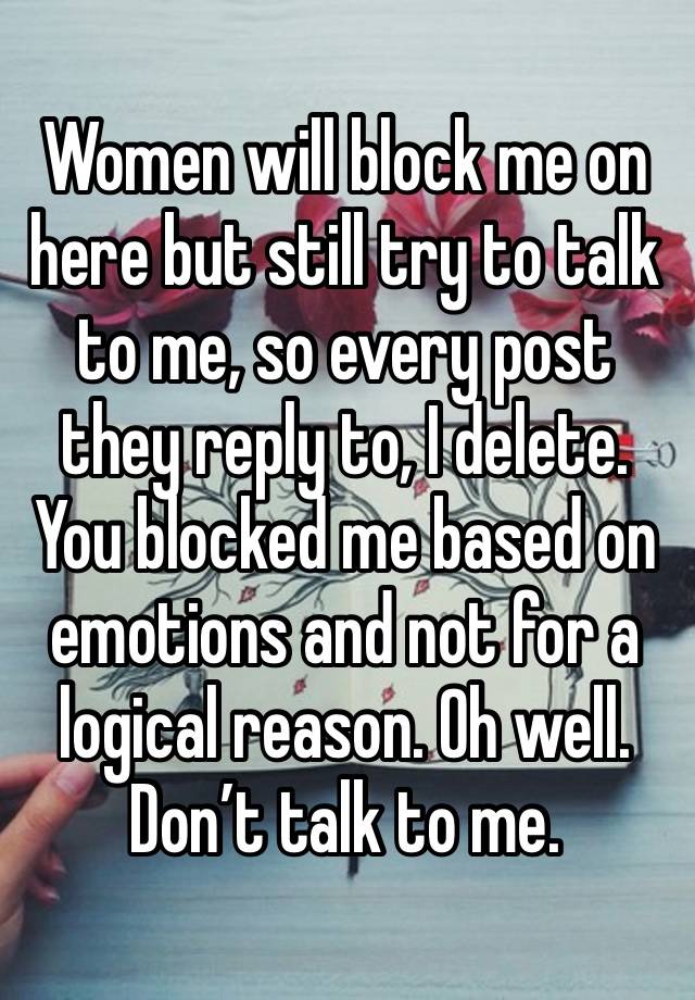 Women will block me on here but still try to talk to me, so every post they reply to, I delete. You blocked me based on emotions and not for a logical reason. Oh well. Don’t talk to me.