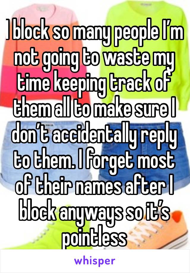 I block so many people I’m not going to waste my time keeping track of them all to make sure I don’t accidentally reply to them. I forget most of their names after I block anyways so it’s pointless 