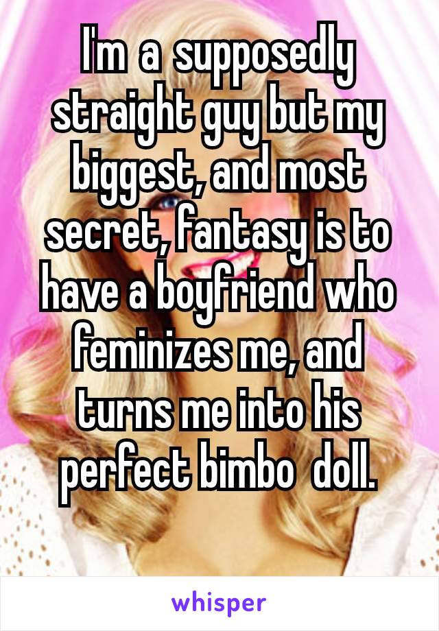 I'm a supposedly straight guy but my biggest, and most secret, fantasy is to have a boyfriend who feminizes me, and turns me into his perfect bimbo  doll.

