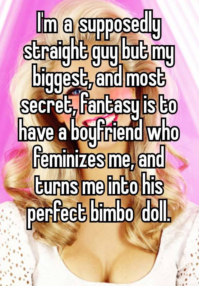 I'm a supposedly straight guy but my biggest, and most secret, fantasy is to have a boyfriend who feminizes me, and turns me into his perfect bimbo  doll.

