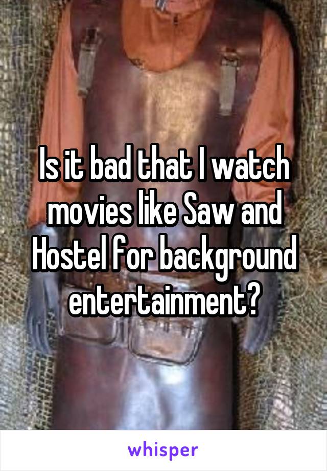 Is it bad that I watch movies like Saw and Hostel for background entertainment?