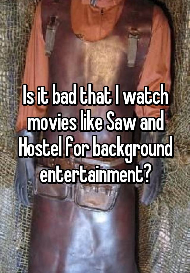 Is it bad that I watch movies like Saw and Hostel for background entertainment?