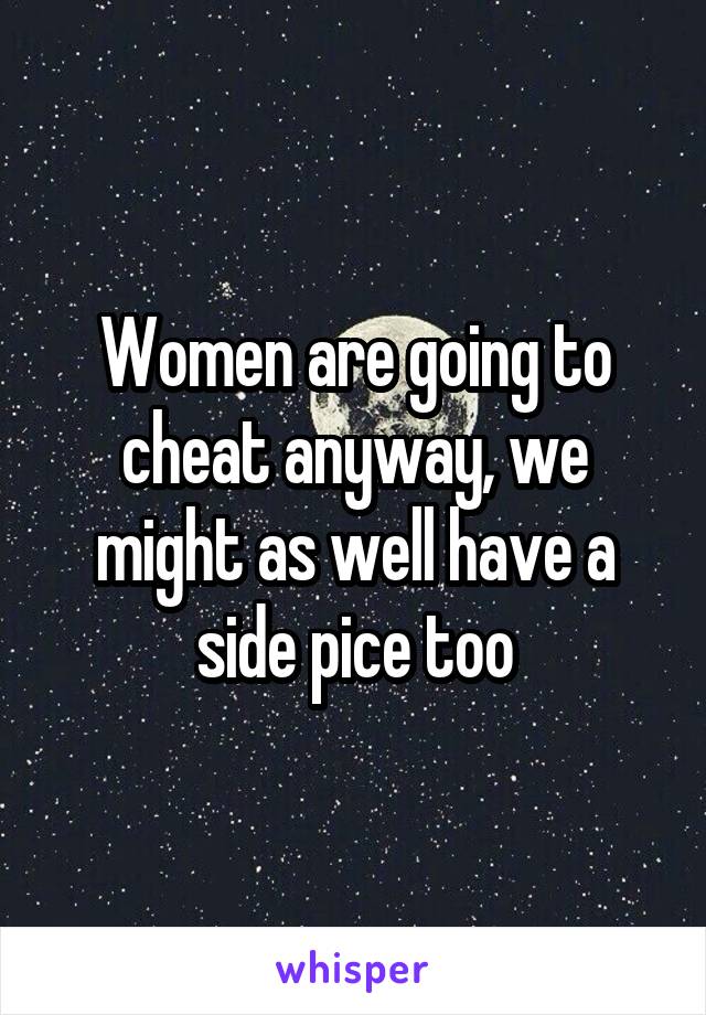 Women are going to cheat anyway, we might as well have a side pice too