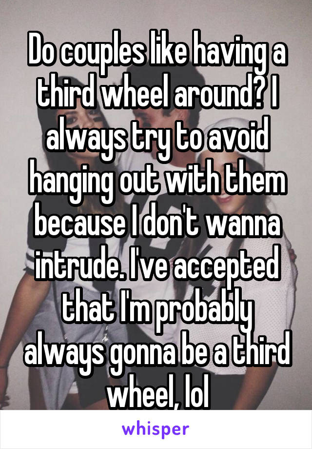 Do couples like having a third wheel around? I always try to avoid hanging out with them because I don't wanna intrude. I've accepted that I'm probably always gonna be a third wheel, lol