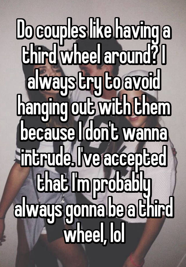 Do couples like having a third wheel around? I always try to avoid hanging out with them because I don't wanna intrude. I've accepted that I'm probably always gonna be a third wheel, lol