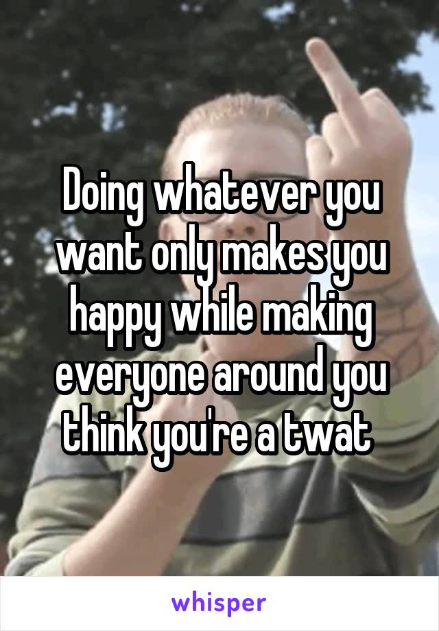 Doing whatever you want only makes you happy while making everyone around you think you're a twat 