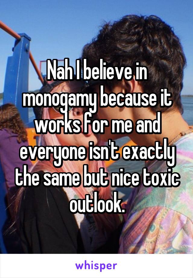 Nah I believe in monogamy because it works for me and everyone isn't exactly the same but nice toxic outlook.