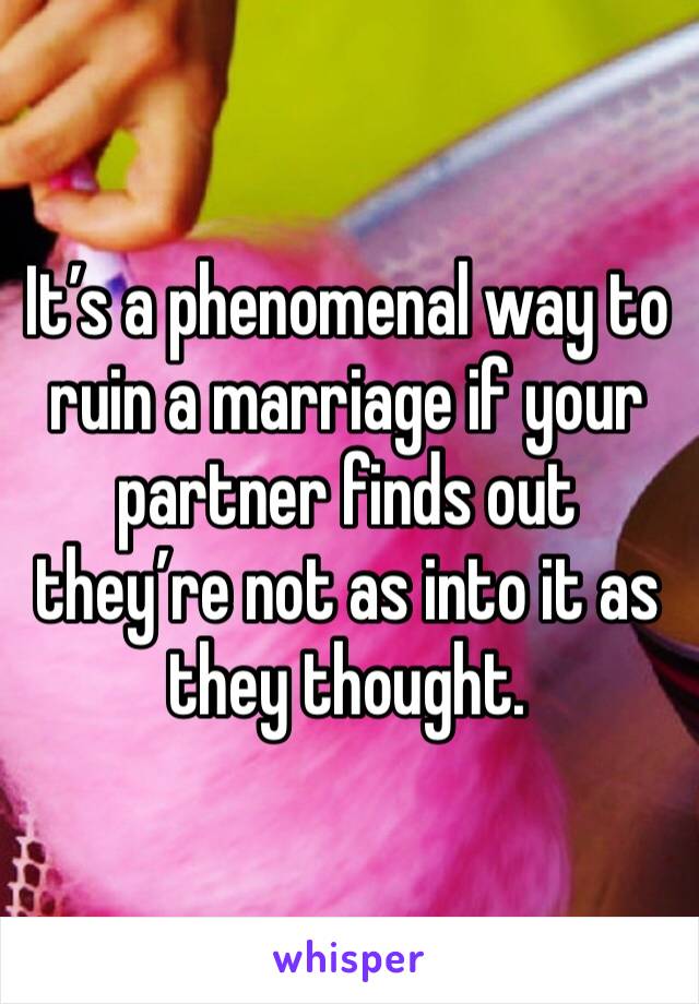 It’s a phenomenal way to ruin a marriage if your partner finds out they’re not as into it as they thought. 