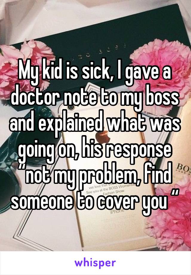 My kid is sick, I gave a doctor note to my boss and explained what was going on, his response “not my problem, find someone to cover you “