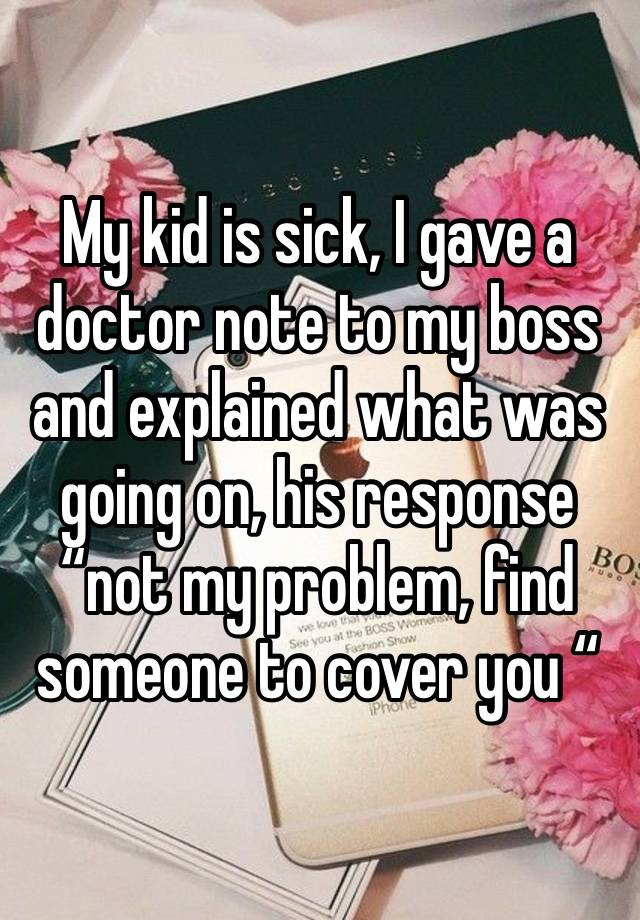 My kid is sick, I gave a doctor note to my boss and explained what was going on, his response “not my problem, find someone to cover you “