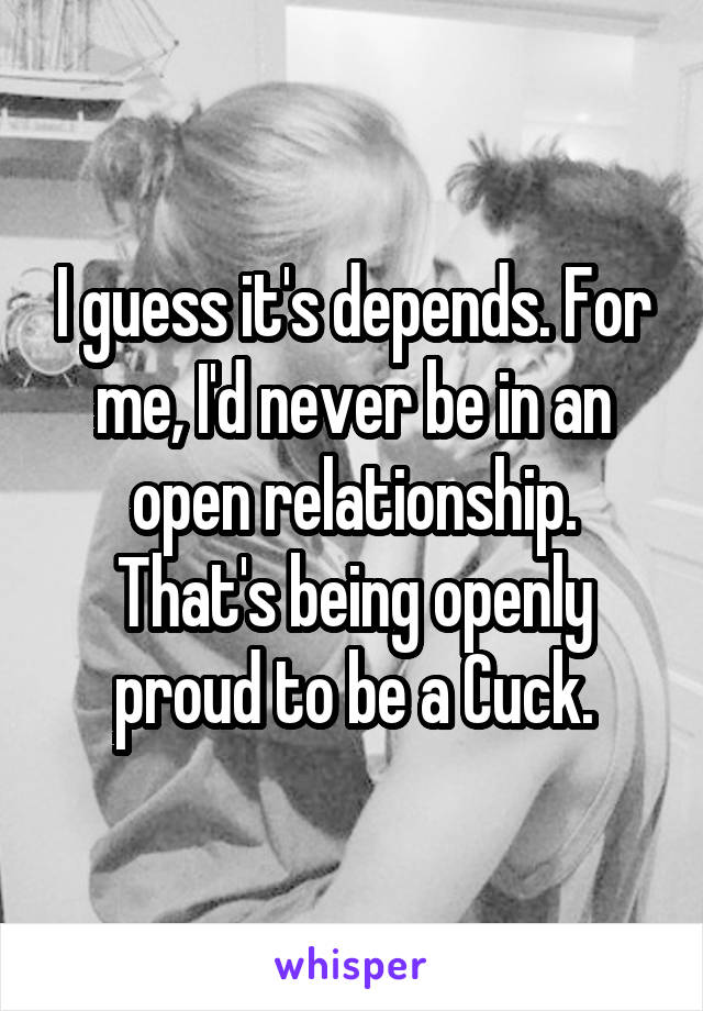 I guess it's depends. For me, I'd never be in an open relationship. That's being openly proud to be a Cuck.