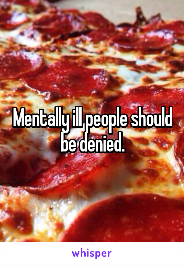 Mentally ill people should be denied.