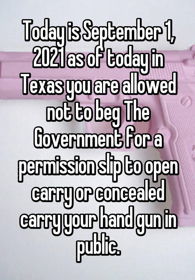 Today is September 1, 2021 as of today in Texas you are allowed not to beg The Government for a permission slip to open carry or concealed carry your hand gun in public.