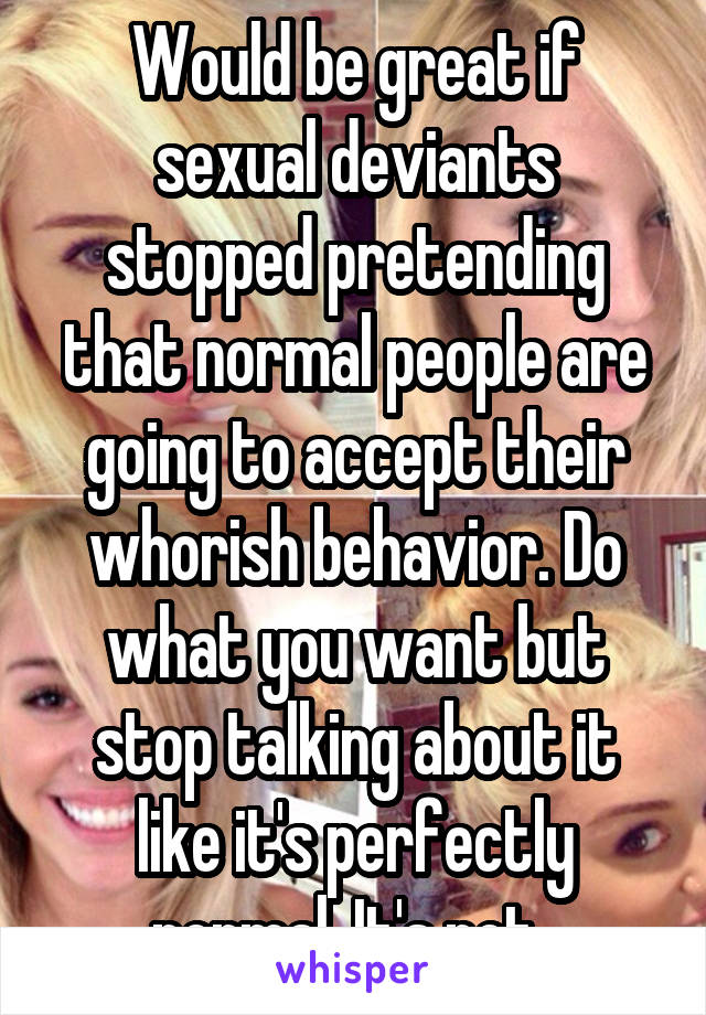 Would be great if sexual deviants stopped pretending that normal people are going to accept their whorish behavior. Do what you want but stop talking about it like it's perfectly normal. It's not. 