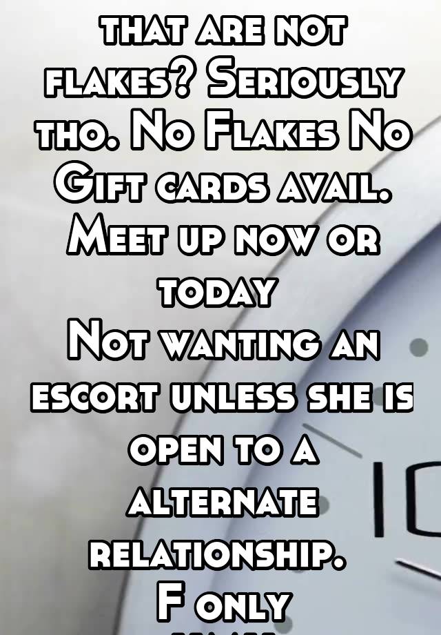 Any ladies here that are not flakes? Seriously tho. No Flakes No Gift cards avail.
Meet up now or today 
Not wanting an escort unless she is open to a alternate relationship. 
F only
HMU