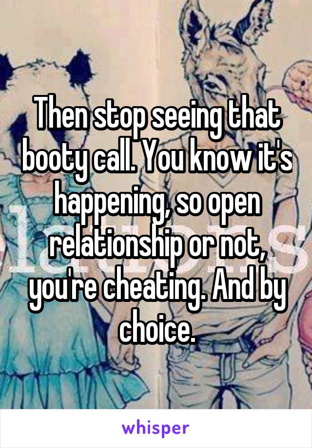 Then stop seeing that booty call. You know it's happening, so open relationship or not, you're cheating. And by choice.