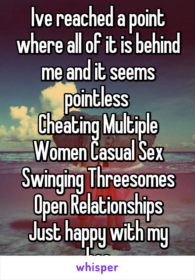 Ive reached a point where all of it is behind me and it seems pointless 
Cheating Multiple Women Casual Sex Swinging Threesomes Open Relationships
Just happy with my boo