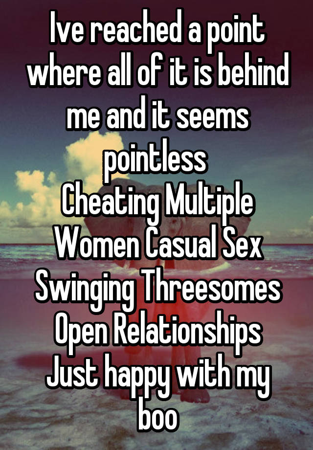 Ive reached a point where all of it is behind me and it seems pointless 
Cheating Multiple Women Casual Sex Swinging Threesomes Open Relationships
Just happy with my boo