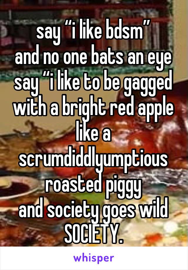 say “i like bdsm”
and no one bats an eye
say “i like to be gagged with a bright red apple like a scrumdiddlyumptious roasted piggy
and society goes wild
SOCIETY.