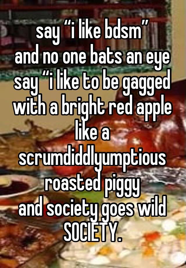 say “i like bdsm”
and no one bats an eye
say “i like to be gagged with a bright red apple like a scrumdiddlyumptious roasted piggy
and society goes wild
SOCIETY.