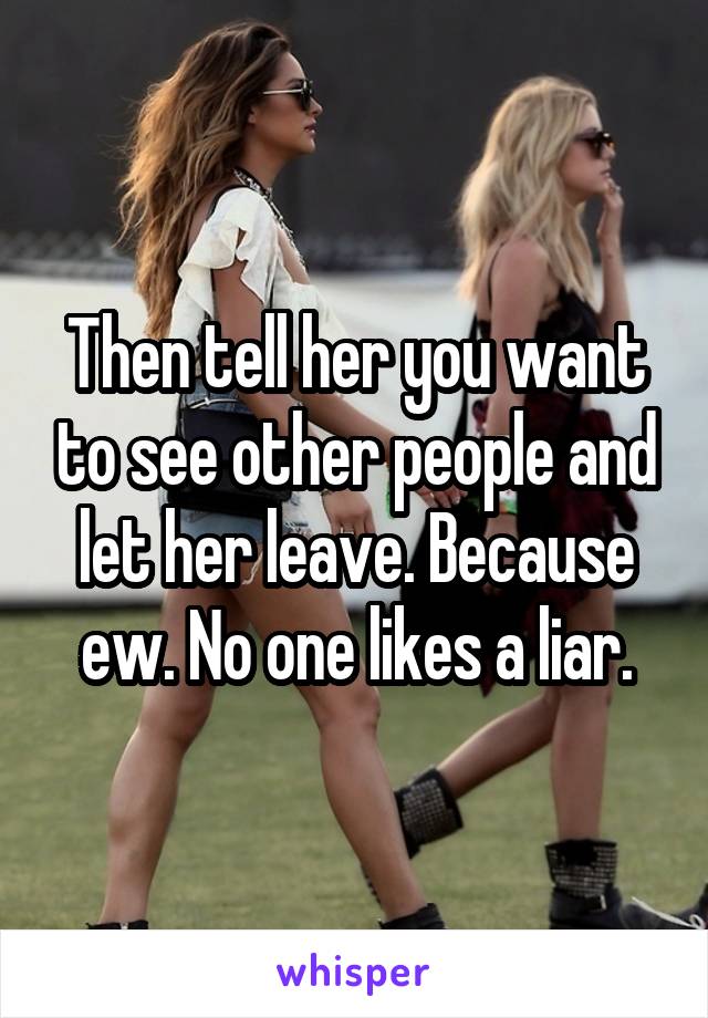 Then tell her you want to see other people and let her leave. Because ew. No one likes a liar.