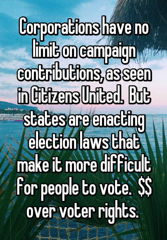 Corporations have no limit on campaign contributions, as seen in Citizens United.  But states are enacting election laws that make it more difficult for people to vote.  $$ over voter rights. 