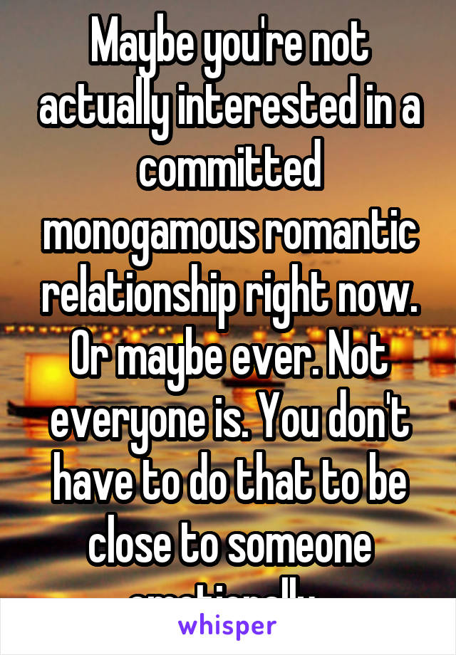 Maybe you're not actually interested in a committed monogamous romantic relationship right now. Or maybe ever. Not everyone is. You don't have to do that to be close to someone emotionally. 