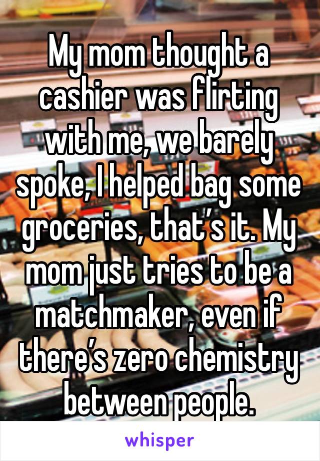 My mom thought a cashier was flirting with me, we barely spoke, I helped bag some groceries, that’s it. My mom just tries to be a matchmaker, even if there’s zero chemistry between people.