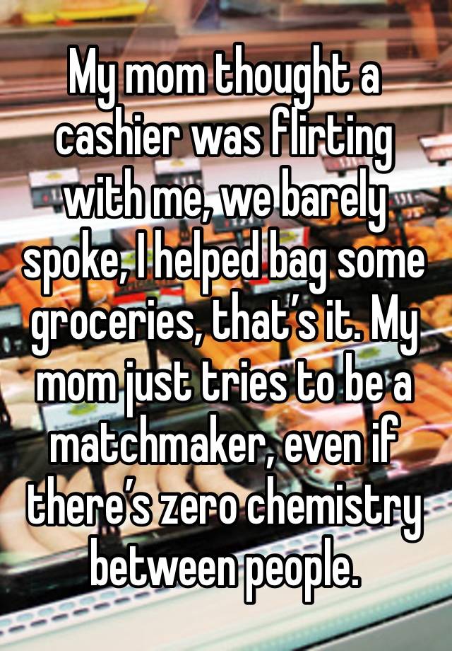 My mom thought a cashier was flirting with me, we barely spoke, I helped bag some groceries, that’s it. My mom just tries to be a matchmaker, even if there’s zero chemistry between people.