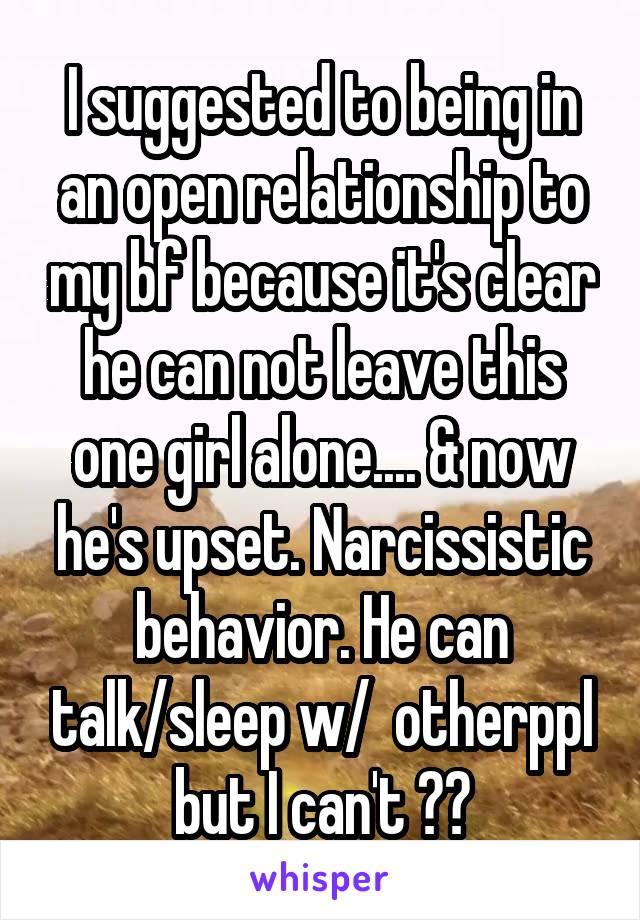 I suggested to being in an open relationship to my bf because it's clear he can not leave this one girl alone.... & now he's upset. Narcissistic behavior. He can talk/sleep w/  otherppl but I can't ??