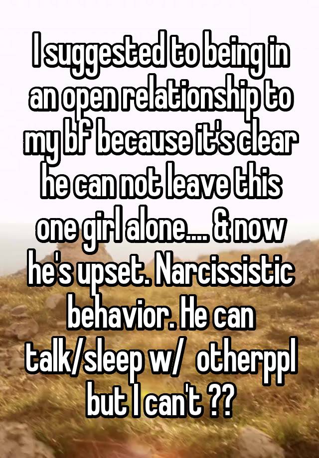 I suggested to being in an open relationship to my bf because it's clear he can not leave this one girl alone.... & now he's upset. Narcissistic behavior. He can talk/sleep w/  otherppl but I can't ??