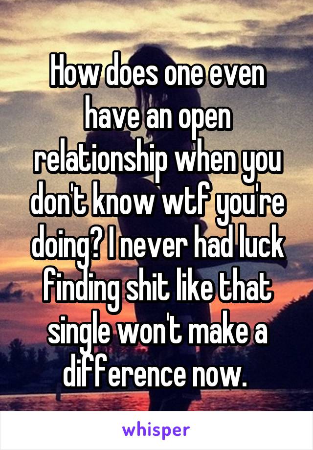 How does one even have an open relationship when you don't know wtf you're doing? I never had luck finding shit like that single won't make a difference now. 