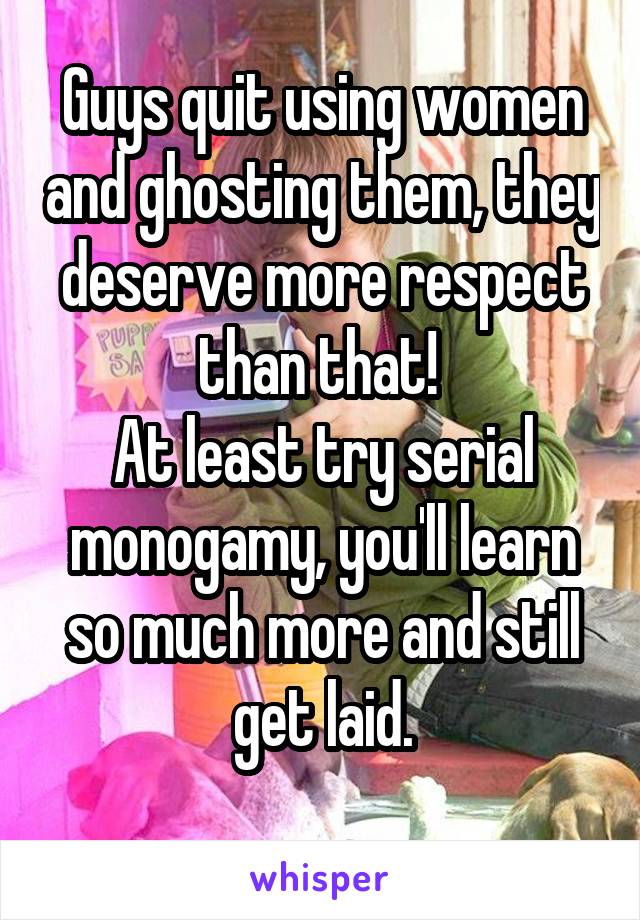 Guys quit using women and ghosting them, they deserve more respect than that! 
At least try serial monogamy, you'll learn so much more and still get laid.
