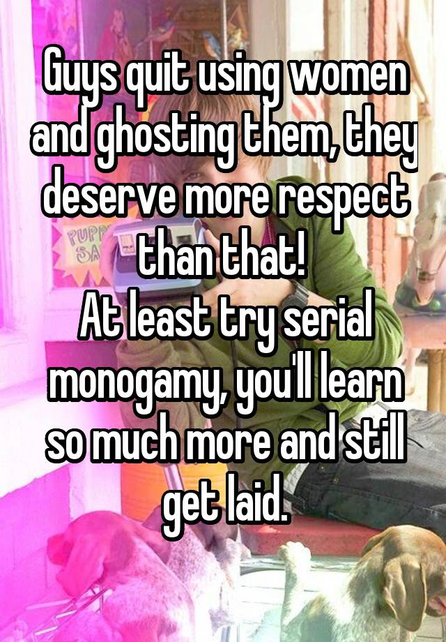 Guys quit using women and ghosting them, they deserve more respect than that! 
At least try serial monogamy, you'll learn so much more and still get laid.
