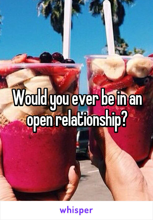 Would you ever be in an open relationship?