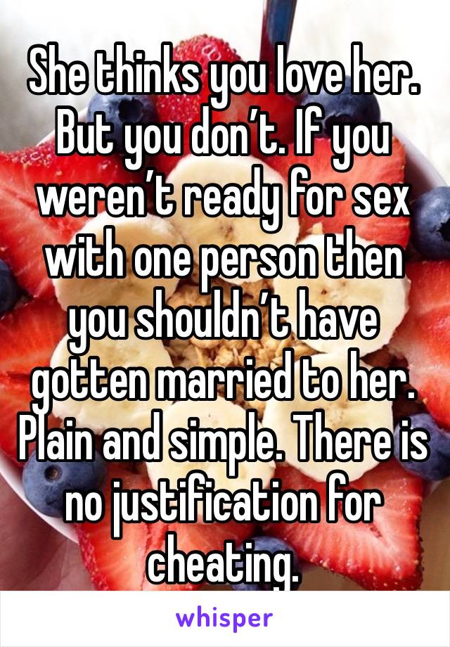 She thinks you love her. But you don’t. If you weren’t ready for sex with one person then you shouldn’t have gotten married to her. Plain and simple. There is no justification for cheating. 